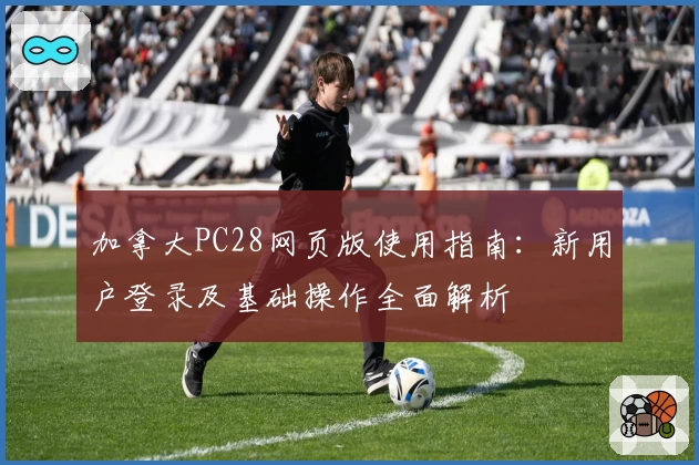 加拿大PC28网页版使用指南：新用户登录及基础操作全面解析