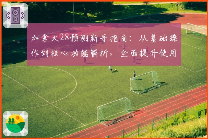 加拿大28预测新手指南：从基础操作到核心功能解析，全面提升使用体验