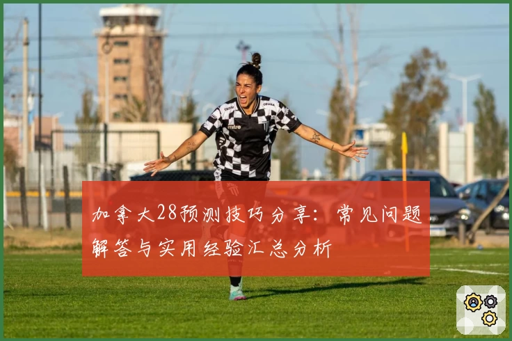 加拿大28预测技巧分享：常见问题解答与实用经验汇总分析
