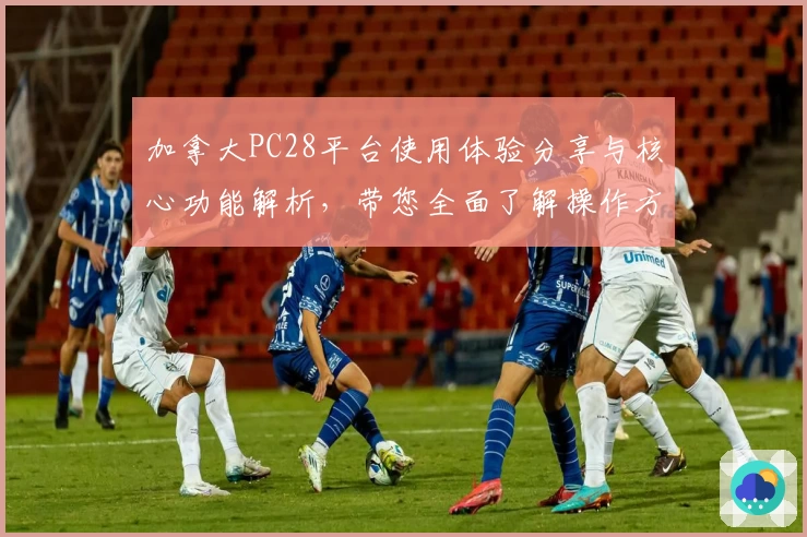 加拿大PC28平台使用体验分享与核心功能解析，带您全面了解操作方法与主要亮点